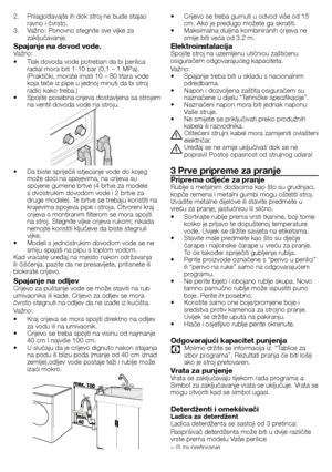 Page 4242 - HR
2.	 Prilagođavajte	ih	dok	stroj	ne	bude	stajao	ravno	i	čvrsto.
3.	 Važno:	Ponovno	stegnite	sve	vijke	za	 zaključavanje.
Spajanje na dovod vode.Važno:
•		 Tlak	dovoda	vode	potreban	da	bi	perilica	radial	mora	biti	1-10	bar	(0,1	–	1	MPa).	
(Praktički,	morate	imati	10	–	80	litara	vode	
koja	teče	iz	pipe	u	jednoj	minuti	da	bi	stroj	
radio	kako	treba.)
•		 Spojite	posebna	crijeva	dostavljena	sa	strojem	 na	ventil	dovoda	vode	na	stroju.	
•	 Da	biste	spriječili	istjecanje	vode	do	kojeg	može	doći	na...