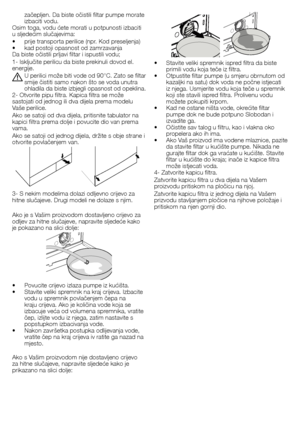 Page 5050 - HR
•		 Stavite	veliki	spremnik	ispred	filtra	da	biste	primili	vodu	koja	teče	iz	filtra.
•		 Otpustite	filtar	pumpe	(u	smjeru	obrnutom	od	 kazaljki	na	satu)	dok	voda	ne	počne	istjecati	
iz	njega.	Usmjerite	vodu	koja	teče	u	spremnik	
koji	ste	stavili	ispred	filtra.	Prolivenu	vodu	
možete	pokupiti	krpom.
•		 Kad	ne	ostane	ništa	vode,	okrećite	filtar	 pumpe	dok	ne	bude	potpuno	Slobodan	i	
izvadite	ga.
•		 Očistite	sav	talog	u	filtru,	kao	i	vlakna	oko	 propelera	ako	ih	ima.
•		 Ako	Vaš	proizvod	ima...