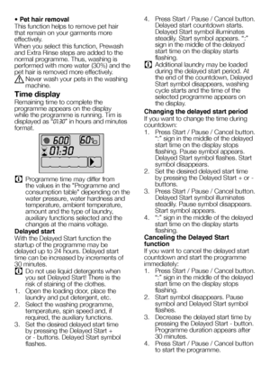 Page 2424EN
• Pet hair removal
This function helps to remove pet hair that remain on your garments more effectively.
When you select this function, Prewash and Extra Rinse steps are added to the normal programme. Thus, washing is performed with more water (30%) and the pet hair is removed more effectively.
A Never wash your pets in the washing machine.
Time display
Remaining time to complete the programme appears on the display while the programme is running. Tim is displayed as “01:30” in hours and minutes...