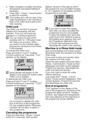 Page 2626EN
5.  Make changes in auxiliary functions, temperature and speed settings if necessary.
6.  Press Start / Pause / Cancel button to start the machine.
C The loading door will not open if the water temperature in the machine is high or the water level is above the door opening.
Child Lock
Use Child Lock function to prevent children from tampering with the machine. Thus you can avoid any changes in a running programme.
C You can switch on and off the machine with On / Off button when the Child Lock is...