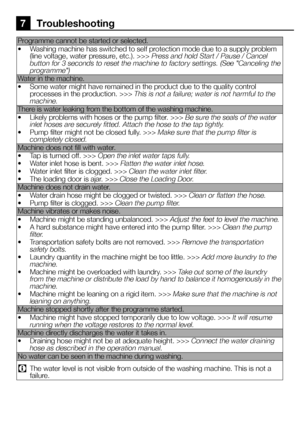 Page 3030EN
7 Troubleshooting
Programme cannot be started or selected. 
• Washing machine has switched to self protection mode due to a supply problem (line voltage, water pressure, etc.). >>> Press and hold Start / Pause / Cancel button for 3 seconds to reset the machine to factory settings. (See "Canceling the programme")
Water in the machine.
• Some water might have remained in the product due to the quality control processes in the production. >>> This is not a failure; water is not harmful to the...