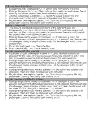 Page 3333EN
Colour of the clothes faded.
• Excessive laundry was loaded in. >>> Do not load the machine in excess.
• Detergent in use is damp. >>> Keep detergents closed in an environment free of humidity and do not expose them to excessive temperatures.
• A higher temperature is selected. >>> Select the proper programme and temperature according to the type and soiling degree of the laundry.
• Regular drum cleaning is not applied. >>> Clean the drum regularly. For this, please see "Cleaning the loading...