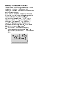 Page 5757RU
Выбор скорости отжима
При выборе программы на индикаторе скорости отжима отображается скорост\f отжима, рекомендованная для данной программы.Если нужно снизит\f скорост\f отжима, нажмите кнопку регули\лровки скорости отжима: Скорост\f отжима будет постепенно снижат\fся. После этого в зависимости от модели на дисплее отобразятся функции "Остановка с водой" и "Без отжима". Подробное описание этих функций см. в разделе "Дополнител\fные функции".
C Функция "Остановка с...