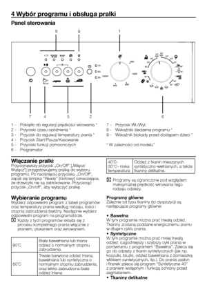 Page 16
16 - PL
4 Wybór programu i obsługa pralki
Panel sterowania
1 - Pokrętło do regulacji prędkości wirowania *
2 - Przyciski czasu opóźnienia *
3 - Przycisk do regulacji temperatury prania *
4 - Przycisk Start/Pauza/Kasowanie
5 - Przyciski funkcji pomocniczych
6 - Programator
7 - Przycisk Wł./Wył.
8 - Wskaźniki śledzenia programu *
9 - Wskaźnik blokady przed dostępem dzieci *
* W zależności od modelu”
Włączanie pralkiPrzycisnąwszy przycisk „On/Off” [„Włącz/Wyłącz”] przygotowujemy pralkę do wyboru 
programu....