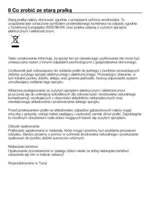 Page 24
24 - PL
8 Co zrobić ze starą pralką
Starą pralkę należy złomować zgodnie z przepisami ochrony srodowiska. To 
urządzenie jest oznaczone symbolem przekreślonego kontenera na odpady zgodnie 
z Dyrektywą Europejska 2002/96/WE oraz polska ustawą o zużytym sprzęcie 
elektrycznym i elektronicznym.
Takie oznakowanie informuje, że sprzęt ten po okresie jego użytkowania nie może być 
umieszczany razem z innymi odpadami pochodzącymi z gospodarstwa domowego.
Użytkownik jest zobowiązany do oddania pralki do jednego...