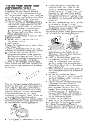 Page 2222	-	DE
•	 Stellen	Sie	ein	großes	Gefäß	unter	das	
Ende	des	Schlauches.	Lassen	Sie	das 	
Wasser	in	den	Behälter	ablaufen,	indem 	
Sie	den	Stopfen	am	Ende	des	Schlauches 	
herausziehen.	Falls	mehr	Wasser	abläuft, 	
als	der	Behälter	fassen	kann,	stecken	Sie 	
den	Stopfen	wieder	in	den	Schlauch,	leeren 	
den	Behälter	und	lassen	dann	das	restliche 	
Wasser	ab.
•	 Nachdem	das	Wasser	komplett	abgelaufen 	
ist,	verschließen	Sie	das	Ende	des 	
Schlauches	mit	dem	Stopfen	und	schieben 	
den	Schlauch	wieder	an...