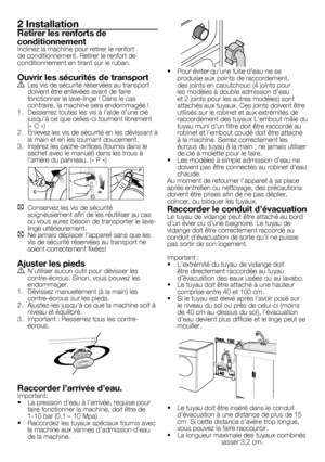 Page 2727	-	FR
2 Installation
Retirer les renforts de 
conditionnement
Inclinez	la	machine	pour	retirer	le	renfort	
de	conditionnement.	Retirer	le	renfort	de	
conditionnement	en	tirant	sur	le	ruban.
Ouvrir les sécurités de transportA	 Les	vis	de	sécurité	réservées	au	transport	doivent	être	enlevées	avant	de	faire	
fonctionner	le	lave-linge	!	Dans	le	cas	
contraire,	la	machine	sera	endommagée	!
1.	 Desserrez	toutes	les	vis	à	l’aide	d’une	clé	 jusqu’à	ce	que	celles-ci	tournent	librement	
(«	C	»)
2.	 Enlevez	les...