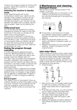 Page 99	-	EN
“Cottons	40”	program	instead	of	“Cottons	60”	
program.	Select	the	“Cottons	40”	program.	
Start	the	program.
Switching the machine to standby 
mode
Press	“Start/Pause/Cancel”	button	
momentarily	to	switch	your	machine	to	the	
standby	mode.	Auxiliary	functions	can	be	
cancelled	or	selected	in	accordance	with	
the	step	the	program	is	at.	The	door	can	be	
opened	if	the	water	level	is	suitable.	Laundry	
may	be	added	/	taken	out	by	opening	the	
door.
Child-proof lockYou	can	protect	the	appliance	from...