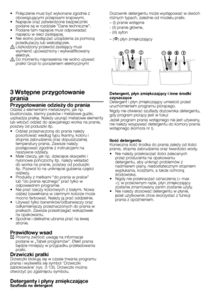 Page 15
15 - PL
•  Połączenie musi być wykonane zgodnie z obowiązującymi przepisami krajowymi.•  Napięcie oraz zatwierdzone bezpieczniki podane są w rozdziale “Dane techniczne”.•  Podane tam napięcie musi odpowiadać napięciu w sieci zasilającej.•  Nie wolno podłączać urządzenia za pomocą przedłużaczy lub wielozłączek.B Uszkodzony przewód zasilający musi wymienić upoważniony i wykwalifikowany elektryk.B Do momentu naprawienia nie wolno używać pralki! Grozi to porażeniem elektrycznym!
3 Wstępne przygotowanie...