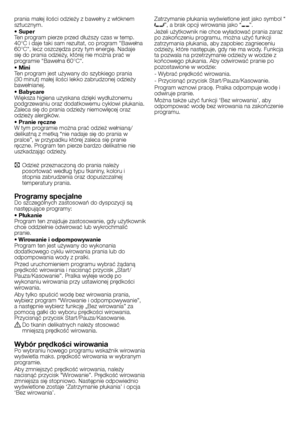 Page 17
17 - PL
prania małej ilości odzieży z bawełny z włóknem sztucznym.• SuperTen program pierze przed dłuższy czas w temp. 40°C i daje taki sam rezultat, co program "Bawełna 60°C", lecz oszczędza przy tym energię. Nadaje się do prania odzieży, której nie można prać w programie "Bawełna 60°C". • MiniTen program jest używany do szybkiego prania (30 minut) małej ilości lekko zabrudzonej odzieży bawełnianej.• BabycareWiększa higiena uzyskana dzięki wydłużonemu podgrzewaniu oraz dodatkowemu...