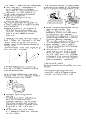 Page 21
21 - PL
guziki, monety czy włókna podczas usuwania wody.• Jeżeli pralka nie odpompowuje wody, filtr pompy może być zapchany. Należy go czyścić co 2 lata lub gdy ulegnie zapchaniu. Aby wyczyścić filtr należy spuścić wodę.Ponadto wodę należy całkowicie spuścić w następujących przypadkach:• przed transportem pralki (np. przy wyprowadzce)• gdy istnieje ryzyko zamarznięciaAby wyczyścić zabrudzony filtr i spuścić wodę;1- Wyłącz wtyczkę pralki, aby przerwać zasilanie energią elektryczną.
A W pralce może być...