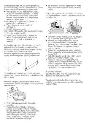 Page 34
34 - CZ
životnost čerpadla tím, že pevné předměty, jako jsou knoflíky, mince a látky nemohou ucpat turbínu čerpadla během vypouštění vody.
•  Pokud vaše pračka neodčerpává vodu, může být ucpán filtr čerpadla. Je třeba jej čistit každé 2 roky nebo při každém ucpání. Před čištěním filtru čerpadla je nutné odčerpat vodu.Vodu může být nutné zcela odčerpat i v následujících případech:•  Před přepravou stroje (např. při stěhování)•  Hrozí-li riziko zamrznutíPro vyčištění špinavého filtru a odčerpání vody:
1-...