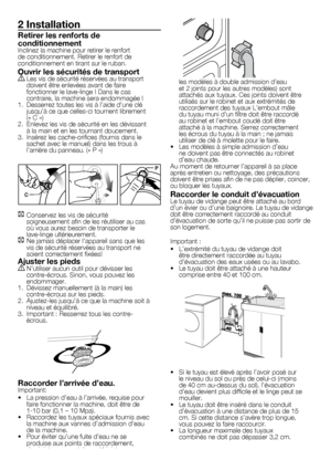 Page 1515	-	FR
2 Installation
Retirer les renforts de 
conditionnement
Inclinez	la	machine	pour	retirer	le	renfort	
de	conditionnement.	Retirer	le	renfort	de	
conditionnement	en	tirant	sur	le	ruban.
Ouvrir les sécurités de transport
A	Les	vis	de	sécurité	réservées	au	transport	doivent	être	enlevées	avant	de	faire	
fonctionner	le	lave-linge	!	Dans	le	cas	
contraire,	la	machine	sera	endommagée	!
1.	 Desserrez	toutes	les	vis	à	l’aide	d’une	clé	 jusqu’à	ce	que	celles-ci	tournent	librement	
(«	C	»)
2.	 Enlevez	les...