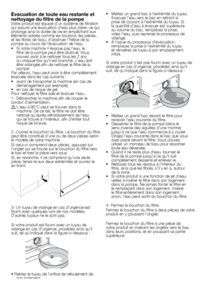 Page 2222	-	FR
Evacuation de toute eau restante et 
nettoyage du filtre de la pompe
Votre	produit	est	équipé	d’un	système	de	filtration	
qui	assure	une	évacuation	d’eau	plus	claire,	ce	qui	
prolonge	ainsi	la	durée	de	vie	en	empêchant	aux	
éléments	solides	comme	les	boutons,	les	pièces,	
et	les	fibres	de	tissu,	d’obstruer	l’hélice	de	la	
pompe	au	cours	de	l’évacuation	de	l’eau.
•		 Si	votre	machine	n’évacue	pas	l’eau,	le	filtre	de	la	pompe	peut	être	obstrué.	Vous	
pouvez	avoir	à	le	nettoyer	tous	les	2	ans	
ou...
