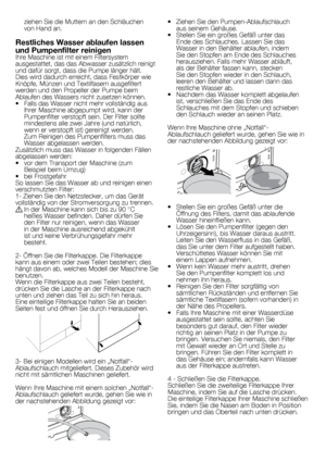 Page 3434	-	DE
•	 Ziehen	Sie	den	Pumpen-Ablaufschlauch	aus	seinem	Gehäuse.
•	 Stellen	Sie	ein	großes	Gefäß	unter	das	 Ende	des	Schlauches.	Lassen	Sie	das	
Wasser	in	den	Behälter	ablaufen,	indem	
Sie	den	Stopfen	am	Ende	des	Schlauches	
herausziehen.	Falls	mehr	Wasser	abläuft,	
als	der	Behälter	fassen	kann,	stecken	
Sie	den	Stopfen	wieder	in	den	Schlauch,	
leeren	den	Behälter	und	lassen	dann	das	
restliche	Wasser	ab.
•	 Nachdem	das	Wasser	komplett	abgelaufen	 ist,	verschließen	Sie	das	Ende	des	
Schlauches	mit	dem...