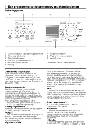 Page 4141	-	FL
4  Een programma selecteren en uw machine bedienen
Bedieningspaneel
1	 -	 Aanpassingsknop	voor	centrifugeersnelheid
2	 -	 Knop	voor	startuitstel
3	 -	 Hulpfunctieknoppen
4	 -	 Starten/Pauze/Annuleren-knop
5	 -	 Programmaselectieknop
6	 -	 Display7	 -	 Kinderslotindicator*
8	 -	 Programmaverloopindicator
9	 -	 Aan/Uit-knop
*	Afhankelijk	van	uw	machinemodel
De machine inschakelenSteek	de	stekker	van	de	machine	in	het	
stopcontact.	Draai	de	kraan	volledig	open.	
Controleer	of	de	slangen	stevig...