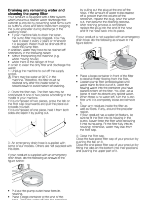 Page 1010	-	EN
by	pulling	out	the	plug	at	the	end	of	the	
hose.	If	the	amount	of	water	to	be	drained	
off	is	greater	than	the	volume	of	the	
container,	replace	the	plug,	pour	the	water	
out,	then	resume	the	draining	process.
•		 After	draining	process	is	completed,	 replace	the	plug	into	the	end	of	the	hose	
and	fit	the	hose	back	into	its	place.
If	your	product	is	not	supplied	with	an	emergency	
drain	hose,	do	the	following	as	shown	in	the	
figure	below:
•		 Place	a	large	container	in	front	of	the	filter	 to...