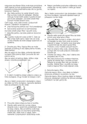 Page 3434 - HR
osigurava	ispuštanje	čišće	vode	koja	produžava	vijek	trajanja	pumpe	sprječavanjem	začepljenja	popelera	pumpe	predmetima	kao	što	su	gumbi,	kovanice	i	tkanina.
•		 Ako	Vaša	perilica	ne	uspije	izbaciti	vodu,	filtar	pumpe	može	biti	začepljen.	Možda	ćete	ga	morati	čistiti	svake	2	godine	ili	kad	god	bude	začepljen.	Da	biste	očistili	filtar	pumpe	morate	izbaciti	vodu.
Osim	toga,	vodu	ćete	morati	u	potpunosti	izbaciti	u	sljedećim	slučajevima:
•		prije	transporta	perilice	(npr.	Kod	preseljenja)
•		kad...