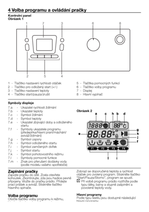 Page 4141 - CZ
7.a	 -	 Ukazatel	rychlosti	ždímání
7.b	 -	 Ukazatel	teploty
7.c	 -	 Symbol	ždímání
7.d	 -	 Symbol	teploty
7.e	 -	 Ukazatel	zbývající	doby	a	odloženého	startu
7.f	 -	 Symboly	ukazatele	programu	(předepírka/hlavní	praní/máchání/aviváž/ždímání)
7.g	 -	 Symbol	úspory
7.h	 -	 Symbol	odloženého	startu
7.i	 -	 Symbol	zamčených	dvířek
7.j	 -	 Symbol	startu
7.k	 -	 Symbol	pohotovostního	režimu
7.l	 -	 Symboly	pomocné	funkce
7.m	 -	 Znak	pro	přerušení	dodávky	vody	(podle	modelu	vašeho	spotřebiče)
4 Volba...