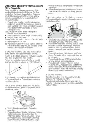 Page 4646 - CZ
Odčerpání zbytkové vody a čištění 
filtru čerpadlaTento	výrobek	je	vybaven	systémem	filtrů,	který	zajišťuje	výstup	čistější	vody,	čímž	se	prodlužuje	životnost	čerpadla	tím,	že	pevné	předměty,	jako	jsou	knoflíky,	mince	a	látky	nemohou	ucpat	turbínu	čerpadla	během	vypouštění	vody.
•		 Pokud	vaše	pračka	neodčerpává	vodu,	může	být	ucpán	filtr	čerpadla.	Je	třeba	jej	čistit	každé	2	roky	nebo	při	každém	ucpání.	Před	čištěním	filtru	čerpadla	je	nutné	odčerpat	vodu.Vodu	může	být	nutné	zcela	odčerpat	i	v...