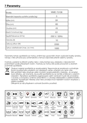 Page 4848 - CZ
7 Parametry
Parametry	tohoto	spotřebiče	se	mohou	změnit	bez	upozornění	vlivem	zvyšování	kvality	výrobku.	Obrazy	v	této	příručce	jsou	schematické	a	nemusí	odpovídat	přesně	vašemu	výrobku.
Hodnoty	uvedené	na	štítcích	pračky	nebo	v	dokumentaci	jsou	získávány	v	laboratorních	podmínkách	podle	příslušných	norem.	Hodnoty	se	mohou	lišit	podle	provozních	a	okolních	podmínek	spotřebiče.
Modely
Maximální	kapacita	suchého	prádla	(kg)
Výška	(cm)
Šířka	(cm)
Hloubka	(cm)
Vlastní	hmotnost	(kg)
Napětí/frekvence...