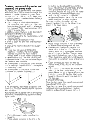 Page 1010 - EN
by	pulling	out	the	plug	at	the	end	of	the	hose.	If	the	amount	of	water	to	be	drained	off	is	greater	than	the	volume	of	the	container,	replace	the	plug,	pour	the	water	out,	then	resume	the	draining	process.•		 After	draining	process	is	completed,	replace	the	plug	into	the	end	of	the	hose	and	fit	the	hose	back	into	its	place.If	your	product	is	not	supplied	with	an	emergency	drain	hose,	do	the	following	as	shown	in	the	figure	below:
•		 Place	a	large	container	in	front	of	the	filter	to	receive	water...