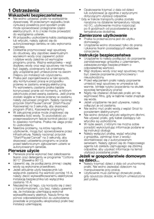 Page 13
13 - PL
1 Ostrzeżenia
Wskazówki bezpieczeństwa•  Nie wolno ustawiać pralki na wykładzinie dywanowej. W przeciwnym wypadku brak cyrkulacji powietrza pod spodem pralki może spowodować przegrzanie części 
elektrycznych. A to z kolei może prowadzić 
do wystąpienia usterek.
•  W przypadku uszkodzenia kabla zasilającego 
lub wtyczki, należy zgłosić się do autoryzowanego serwisu w celu wykonania 
naprawy.
•  Dokładnie przymocować wąż spustowy  do obudowy, aby zapobiec ewentualnym 
wyciekom wody oraz zapewnić...