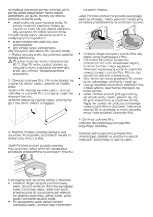 Page 21
21 - PL
co wydłuża żywotność pompy chroniąc wirnik pompy przed zapychaniem takimi stałymi elementami, jak guziki, monety czy włókna 
podczas usuwania wody.
•  Jeżeli pralka nie odpompowuje wody, filtr 
pompy może być zapchany. Należy go 
czyścić co 2 lata lub gdy ulegnie zapchaniu. Aby wyczyścić filtr należy spuścić wodę.Ponadto wodę należy całkowicie spuścić w następujących przypadkach:•  przed transportem pralki (np. przy 
wyprowadzce)
•  gdy istnieje ryzyko zamarznięciaAby wyczyścić zabrudzony filtr...