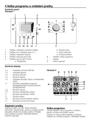 Page 29
29 - CZ
7.a  - 
Ukazatel rychlosti ždímání
7.b  - 
Ukazatel teploty
7.c  - 
Symbol ždímání
7.d  - 
Symbol teploty
7.e  - 
Ukazatel zbývající doby a odloženého startu
7.f  -  Symboly ukazatele programu 
(předepírka/hlavní praní/máchání/
aviváž/ždímání)
7.g  - 
Symbol úspory
7.h  - 
Symbol odloženého startu
7.i  - 
Symbol zamčených dvířek
7.j  - 
Symbol startu
7.k  -  Symbol pohotovostního režimu
7.l  - 
Symboly pomocné funkce
4  Volba programu a ovládání pračky
8
645d5c5b5a2
173
1  - Tlačítko nastavení...