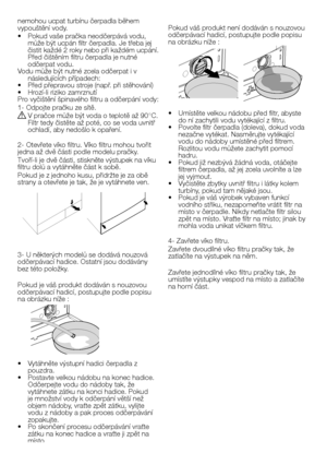 Page 34
34 - CZ
nemohou ucpat turbínu čerpadla během 
vypouštění vody.
•  Pokud vaše pračka neodčerpává vodu, 
může být ucpán filtr čerpadla. Je třeba jej 
čistit každé 2 roky nebo při každém ucpání. 
Před čištěním filtru čerpadla je nutné 
odčerpat vodu.
Vodu může být nutné zcela odčerpat i v 
následujících případech:•   Před přepravou stroje (např. při stěhování)•  Hrozí-li riziko zamrznutí
Pro vyčištění špinavého filtru a odčerpání vody:
1- Odpojte pračku ze sítě.
A V pračce může být voda o teplotě až 90°C....