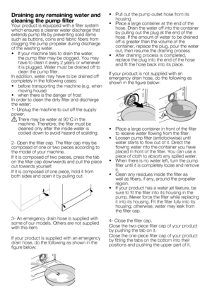 Page 10
10 - EN
Draining any remaining water and 
cleaning the pump filterYour product is equipped with a filter system which ensures a cleaner water discharge that extends pump life by preventing solid items such as buttons, coins and fabric fibers from clogging the pump propeller during discharge of the washing water.
•   If your machine fails to drain the water, 
the pump filter may be clogged. You may have to clean it every 2 years or whenever it is plugged. Water must be drained off to clean the pump...