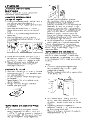 Page 14
14 - PL
2 Instalacja
Usuwanie wzmocnienia 
opakowaniaPrzechylić pralkę, aby usunąć wzmocnienie opakowania. Zdjąć wzmocnienia. 
Usuwanie zabezpieczeń 
transpor towychA Przed uruchomieniem pralki należy koniecznie usunąć śruby zabezpieczające ją w transporcie! W innym wypadku pralka ulegnie uszkodzeniu!1. Poluzować wszystkie śruby za pomocą klucza, aż zaczną się swobodnie obracać (“C”)2. Usunąć śruby zabezpieczające delikatnie je wykręcając.3. Osłonami (dostarczonymi w torebce z Instrukcją obsługi)...