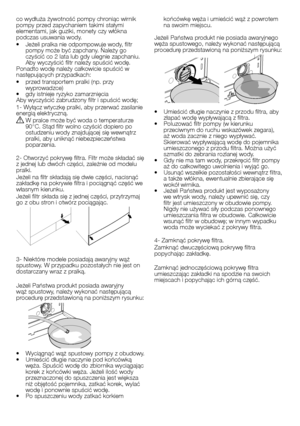 Page 21
21 - PL
co wydłuża żywotność pompy chroniąc wirnik pompy przed zapychaniem takimi stałymi elementami, jak guziki, monety czy włókna podczas usuwania wody.• Jeżeli pralka nie odpompowuje wody, filtr pompy może być zapchany. Należy go czyścić co 2 lata lub gdy ulegnie zapchaniu. Aby wyczyścić filtr należy spuścić wodę.Ponadto wodę należy całkowicie spuścić w następujących przypadkach:• przed transportem pralki (np. przy wyprowadzce)• gdy istnieje ryzyko zamarznięciaAby wyczyścić zabrudzony filtr i spuścić...