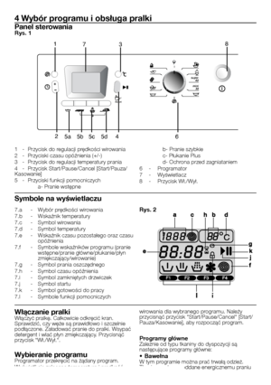 Page 16
16 - PL
7.a  - Wybór prędkości wirowania7.b  - Wskaźnik temperatury7.c  - Symbol wirowania7.d  - Symbol temperatury7.e  - Wskaźnik czasu pozostałego oraz czasu opóźnienia7.f  - Symbole wskaźników programu (pranie wstępne/pranie główne/płukanie/płyn zmiękczający/wirowanie)7.g  - Symbol prania oszczędnego7.h  - Symbol czasu opóźnienia7.i  - Symbol zamkniętych drzwiczek7.j  - Symbol startu7.k  - Symbol gotowości do pracy7.l  - Symbole funkcji pomocniczych
4 Wybór programu i obsługa pralki
Panel...