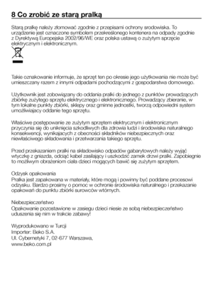 Page 24
24 - PL
8 Co zrobić ze starą pralką
Starą pralkę należy złomować zgodnie z przepisami ochrony srodowiska. To 
urządzenie jest oznaczone symbolem przekreślonego kontenera na odpady zgodnie 
z Dyrektywą Europejska 2002/96/WE oraz polska ustawą o zużytym sprzęcie 
elektrycznym i elektronicznym.
Takie oznakowanie informuje, że sprzęt ten po okresie jego użytkowania nie może być 
umieszczany razem z innymi odpadami pochodzącymi z gospodarstwa domowego.
Użytkownik jest zobowiązany do oddania pralki do jednego...