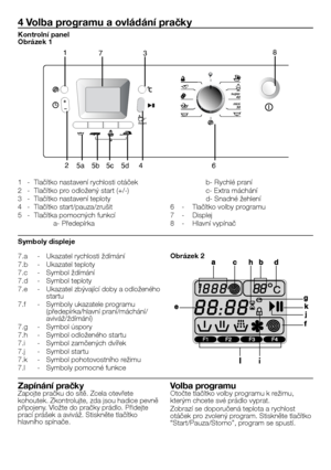 Page 29
29 - CZ
7.a  - Ukazatel rychlosti ždímání
7.b  - Ukazatel teploty
7.c  - Symbol ždímání
7.d  - Symbol teploty
7.e  - Ukazatel zbývající doby a odloženého startu
7.f  - Symboly ukazatele programu (předepírka/hlavní praní/máchání/aviváž/ždímání)
7.g  - Symbol úspory
7.h  - Symbol odloženého startu
7.i  - Symbol zamčených dvířek
7.j  - Symbol startu
7.k  - Symbol pohotovostního režimu
7.l  - Symboly pomocné funkce
4 Volba programu a ovládání pračky
1  - Tlačítko nastavení rychlosti otáček
2  - Tlačítko pro...