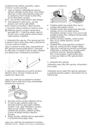 Page 46
46 - LT
neužkemša kieti daiktai, pavyzdžiui, sagos, monetos ir audinių pluoštai.
•  Jeigu iš mašinos neišleidžiamas vanduo, gali būti užsikišęs siurblio filtras. Filtrą reikėtų valyti kas 2 metus arba kiekvieną kartą, kai jis užsikemša. Norint išvalyti siurblio filtrą, pirma reikia išleisti vandenį.Be to, visą vandenį reikia išleisti ir šiais atvejais:
•  prieš gabenant mašiną (pvz., kai kyla pavojus, kad vanduo gali užšalti).Norint išvalyti purviną filtrą ir išleisti vandenį:
1- Ištraukite mašinos...