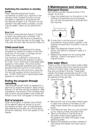 Page 9
9 - EN
Switching the machine to standby 
modePress “Start/Pause/Cancel” button momentarily to switch your machine to the standby mode. Auxiliary functions can be cancelled or selected in accordance with the step the program is at. The door can be opened if the water level is suitable. Laundry may be added / taken out by opening the door.
Door lockThe Door Locked Symbol (Figure 2-7i) lights up when the loading door is locked. This symbol will flash until the door is allowed to open. Do not force the door...