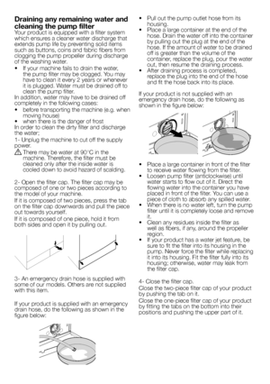 Page 10
10 - EN
Draining any remaining water and 
cleaning the pump filterYour product is equipped with a filter system which ensures a cleaner water discharge that extends pump life by preventing solid items such as buttons, coins and fabric fibers from clogging the pump propeller during discharge of the washing water.
•   If your machine fails to drain the water, the pump filter may be clogged. You may have to clean it every 2 years or whenever it is plugged. Water must be drained off to clean the pump...