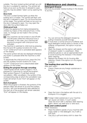 Page 1111 - EN
suitable.	The	door	locked	symbol	will	light	up	until	
the	door	is	suitable	for	opening.	This	symbol	will	
fade	out	as	soon	as	the	door	is	allowed	to	open.	
Laundry	may	be	added	/	taken	out	by	opening	the	
door.
Door lock
The	Door	Locked	Symbol	lights	up	when	the	
loading	door	is	locked.	This	symbol	will	flash	until	
the	door	is	allowed	to	open.	Do	not	force	the	door	
at	this	stage.	This	symbol	will	fade	out	as	soon	as	
the	door	is	allowed	to	open.	You	may	open	the	
door	after	the	symbol	fades...