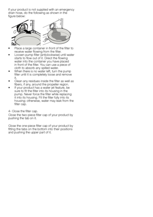 Page 1313 - EN
If	your	 product	 is	not	 supplied	 with	an	emergency	
drain	hose,	do	the	following	as	shown	in	the	
figure	below:
•		 Place	a	large	container	in	front	of	the	filter	to	 receive	water	flowing	from	the	filter.
•		 Loosen	 pump	filter	(anticlockwise)	 until	water	
starts	to	flow	out	of	it.	Direct	the	flowing	
water	into	the	container	you	have	placed	
in	front	of	the	filter.	You	can	use	a	piece	of	
cloth	to	absorb	any	spilled	water.
•		 When	there	is	no	water	left,	turn	the	pump	 filter	until	it	is...