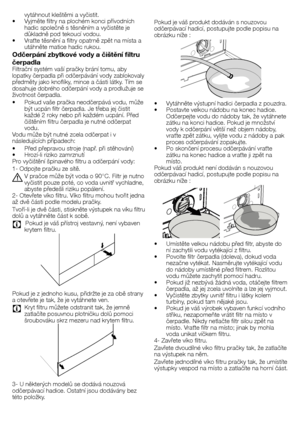 Page 2626 - CZ
Pokud	je	váš	produkt	dodáván	s	nouzovou	
odčerpávací	hadicí,	postupujte	podle	popisu	na	
obrázku	níže	:
•		 Vytáhněte	výstupní	hadici	čerpadla	z	pouzdra.
•		 Postavte	velkou	nádobu	na	konec	hadice.	Odčerpejte	vodu	do	nádoby	tak,	že	vytáhnete	
zátku	na	konci	hadice.	Pokud	je	množství	
vody	k	odčerpání	větší	než	objem	nádoby,	
vraťte	zpět	zátku,	vylijte	vodu	z	nádoby	a	pak	
proces	odčerpávání	zopakujte.
•		 Po	skončení	procesu	odčerpávání	vraťte	 zátku	na	konec	hadice	a	vraťte	ji	zpět	na	
místo....