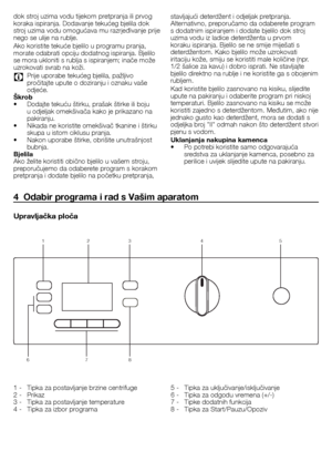 Page 3333 - HR
dok	stroj	uzima	vodu	tijekom	pretpranja	ili	prvog	
koraka	ispiranja.	Dodavanje	tekućeg	bjelila	dok	
stroj	uzima	vodu	omogućava	mu	razrjeđivanje	prije	
nego	se	ulije	na	rublje.	
Ako	koristite	tekuće	bjelilo	u	programu	pranja,	
morate	odabrati	opciju	dodatnog	ispiranja.	Bjelilo	
se	mora	ukloniti	s	rublja	s	ispiranjem;	inače	može	
uzrokovati	svrab	na	koži.	
C		Prije	uporabe	tekućeg	bjelila,	pažljivo	pročitajte	upute	o	doziranju	i	oznaku	vaše	
odjeće.	
Škrob
•	 Dodajte	tekuću	štirku,	prašak	štirke...