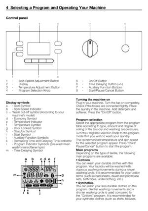 Page 66 - EN
Display symbols
a	 -	Spin	Symbol
b	 -	Spin	Speed	Indicator
c		–		Water	cut-off	symbol	(According	to	your	machine’s	model)
d	 -	Economy	Symbol
e	 -	Temperature	Indicator
f	 -	Temperature	Symbol
g	 -	Door	Locked	Symbol
h	 -	Standby	Symbol
i	 -	Start	Symbol
j	 -	Auxiliary	Function	Symbols
k	 -	Remaining	Time	and	Delaying	Time	Indicator
l	 -	Program	Indicator	Symbols	(pre-wash/main	 wash/rinse/softener/spin)
m	 -	Time	Delaying	Symbol
F1F2F3F4
a b c de f
g
h
i
j
k
l
m
Turning the machine on
Plug	in...