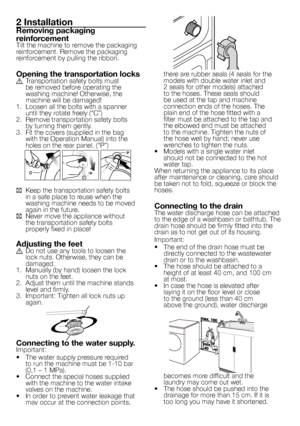 Page 3
3 - EN
2 Installation
Removing packaging 
reinforcement
Tilt the machine to remove the packaging 
reinforcement. Remove the packaging 
reinforcement by pulling the ribbon.
Opening the transportation locksA  Transportation safety bolts must be removed before operating the 
washing machine! Otherwise, the machine will be damaged!
1.  Loosen all the bolts with a spanner  until they rotate freely (“C”)
2.  Remove transportation safety bolts  by turning them gently.
3.  Fit the covers (supplied in the bag...