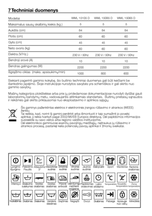 Page 48
48 - LT
WML 15105 DWML 15085 DWML 15065 D
555
848484
606060
454545
606060
230 V / 50hz230 V / 50hz230 V / 50hz
101010
220022002200
1000800600
7 Techniniai duomenys
Siekiant pagerinti gaminio kokybę, šio buitinio techniniai duomenys gali būti keičiami be 
išankstinio įspėjimo. Šioje instrukcijoje nurodytos savybės yra schemiškos ir gali skirtis nuo 
gaminio savybių.
Mašinų kategorijos plokštelėse arba prie jų pridedamose dokumentacijose nurodyti dydžiai gauti 
laboratorinių bandymų metu, vadovaujantis...