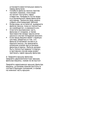 Page 24RU24
установите вместительную емкость 
перед фильтром.
•   Ослабьте фильтр насоса (против 
часовой стрелки), пока вода 
не начнет поступать через 
отверстие. Направьте поток воды 
в установленный перед фильтром 
контейнер. Пролитую воду можно 
собрать впитывающей тряпкой.
•   Когда воды не останется, выверните 
фильтр насоса, пока он полностью 
не освободится, и извлеките его.
•   Очистите внутреннюю часть 
фильтра от осадков, а также 
пространство вокруг крыльчатки 
насоса в случае попадания волокон.
•...