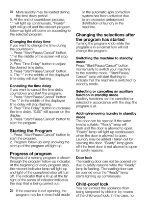 Page 51EN19
C	 More	laundry	may	be	loaded	during	the time delay period.
5. At the end of countdown process, 
“:”	will	light	up	continuously,	“Ready”	
light will go off and the relevant program 
follow-up light will come on according to 
the selected program.
Changing the delay time
If you want to change the time during 
the	countdown:
1.	Press	“Start/Pause/Cancel”	button.	
“:”	in	the	middle	of	the	screen	will	stop	
flashing.
2.	Pres	“Time	Delay”	button	to	adjust	
the desired time delay.
3.	Press...