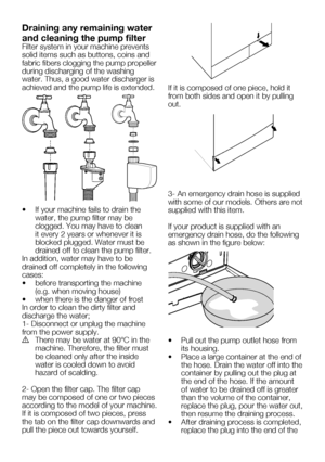 Page 55EN23
Draining any remaining water 
and cleaning the pump filter
Filter system in your machine prevents 
solid items such as buttons, coins and 
fabric fibers clogging the pump propeller 
during discharging of the washing 
water. Thus, a good water discharger is 
achieved and the pump life is extended.
•		 If	your	machine	fails	to	drain	the	water, the pump filter may be 
clogged.	You	may	have	to	clean	
it every 2 years or whenever it is 
blocked plugged. Water must be 
drained off to clean the pump...