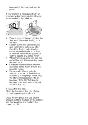 Page 56EN24
hose and fit the hose back into its 
place.
If your product is not supplied with an 
emergency drain hose, do the following 
as	shown	in	the	figure	below:
•		 Place	a	large	container	in	front	of	the	 filter to receive water flowing from 
the filter.
•		 Loosen	pump	filter	(anticlockwise)	 until water starts to flow out of it. 
Direct the flowing water into the 
container you have placed in front 
of	the	filter.	You	can	use	a	piece	of	
cloth to absorb any spilled water.
•		 When	there	is	no	water...